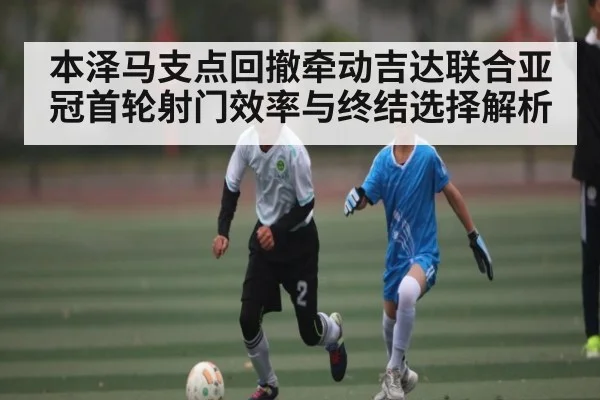 本泽马支点回撤牵动吉达联合亚冠首轮射门效率与终结选择解析