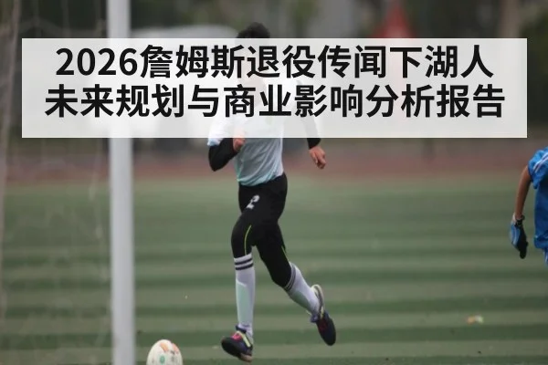 2026詹姆斯退役传闻下湖人未来规划与商业影响分析报告