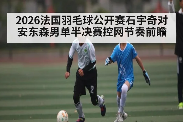 2026法国羽毛球公开赛石宇奇对安东森男单半决赛控网节奏前瞻