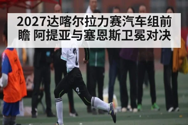 2027达喀尔拉力赛汽车组前瞻 阿提亚与塞恩斯卫冕对决