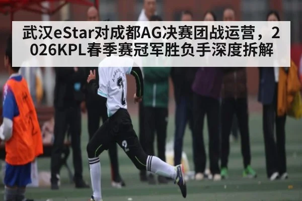 武汉eStar对成都AG决赛团战运营,2026KPL春季赛冠军胜负手深度拆解
